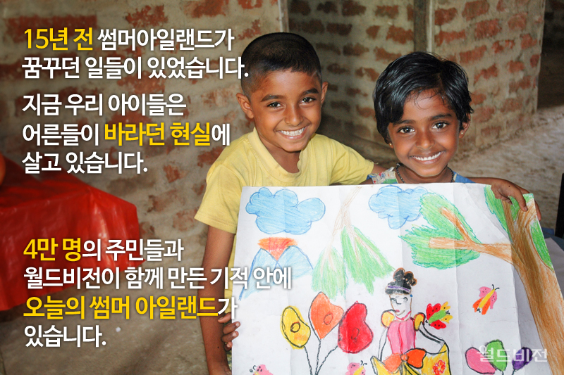 15년 전 썸머아일랜드가 꿈꾸던 일들이 있었습니다. 지금 우리 아이들은 어른들이 바라던 현실에 살고 있습니다. 4만 명의 주민들과 월드비전이 함께 만든 기적 안에 오늘의 썸머 아일랜드가 있습니다.